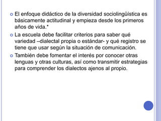  El enfoque didáctico de la diversidad sociolingüística es 
básicamente actitudinal y empieza desde los primeros 
años de vida.* 
 La escuela debe facilitar criterios para saber qué 
variedad –dialectal propia o estándar- y qué registro se 
tiene que usar según la situación de comunicación. 
 También debe fomentar el interés por conocer otras 
lenguas y otras culturas, así como transmitir estrategias 
para comprender los dialectos ajenos al propio. 
 