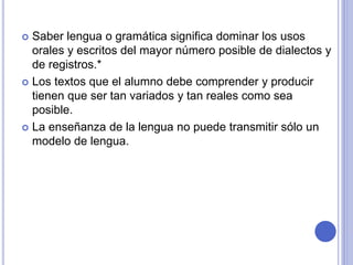  Saber lengua o gramática significa dominar los usos 
orales y escritos del mayor número posible de dialectos y 
de registros.* 
 Los textos que el alumno debe comprender y producir 
tienen que ser tan variados y tan reales como sea 
posible. 
 La enseñanza de la lengua no puede transmitir sólo un 
modelo de lengua. 
 