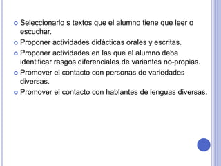  Seleccionarlo s textos que el alumno tiene que leer o 
escuchar. 
 Proponer actividades didácticas orales y escritas. 
 Proponer actividades en las que el alumno deba 
identificar rasgos diferenciales de variantes no-propias. 
 Promover el contacto con personas de variedades 
diversas. 
 Promover el contacto con hablantes de lenguas diversas. 
