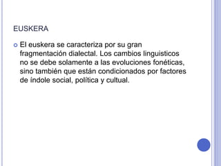 EUSKERA 
 El euskera se caracteriza por su gran 
fragmentación dialectal. Los cambios linguisticos 
no se debe solamente a las evoluciones fonéticas, 
sino también que están condicionados por factores 
de índole social, política y cultual. 
 