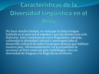 No hace mucho tiempo, se creía que la única lengua
hablada en el país era el español y que las demás eran solo
dialectos. Esto constituía un error lingüístico; además,
vulneraba la identidad cultural y menospreciaba el
desarrollo cultural de todos los grupos étnicos que habitan
nuestro país. Afortunadamente, en la actualidad se
reconoce al Perú como un país multilingüe, rico en
diversidad de lenguas a lo largo de su territorio
 