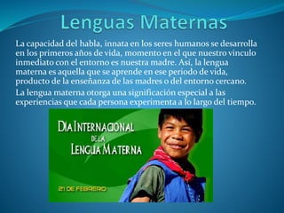 La capacidad del habla, innata en los seres humanos se desarrolla
en los primeros años de vida, momento en el que nuestro vinculo
inmediato con el entorno es nuestra madre. Así, la lengua
materna es aquella que se aprende en ese periodo de vida,
producto de la enseñanza de las madres o del entorno cercano.
La lengua materna otorga una significación especial a las
experiencias que cada persona experimenta a lo largo del tiempo.
 