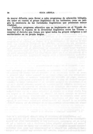 34

OLGA ARDILA

de mayor difusion para llevar a cabo program as de sducacion bilingue,
sin tener en cuenta el grupo linguistico de los hablantes, pone en peligro la existencia de las variedades linguisticas que presentan men or
vitalidad.
Cualquier programa educativo que se implemente en el Vaupes debera valorar la riqueza de la diversidad lingiiistica entre "los Tucano y
respetar el derecho que tienen por igual todos los grupos indigenas a ser
escolarizados en su propia lengua,

 