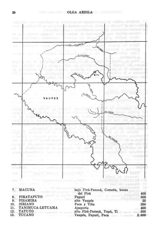 OLGA ARDILA

28

.'

/

/

7.
8.
9.
10.
11.
12.
13.

MACUNA
PIRATAPUYO
PISAMIRA
SIRIANO
TANIMUCA-LETUAMA
TATUYO
TUCANO

bajo Pira-Parana, Cornelia, bocas
del Pira
Papuri
alto Vaupes
Paca y Vilia
Apaporis
alto Pira-Parana, Yapu, Ti
Vaupes, Papuri, Paca

400
500
25
250
400
300
2.000

 