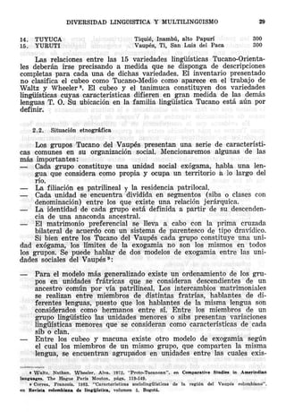 DlVERSIDAD
14.
15.

TUYUCA
YURUTI

LINGiifSTICA Y MULTILINGUISMO

29

Tiquie, Inambu, alto Papuri
Vaupes, Ti, San Luis del Paca

300
300

Las relaciones entre las 15 variedades lingiiisticas Tucano-Orientales deberan irse precisando a medida que se disponga de descripciones
completas para cada una de diehas variedades. EI inventario presentado
no clasifica el cubeo como Tucano-Medio como aparece en el trabajo de
Waltz y Wheeler 8. EI cubeo y el tanimuca constituyen dos variedades
linguisticas cuyas caracteristicas difieren en gran medida de las demas
lenguas T. O. Su ubicaci6n en la familia linguistic a Tucano esta atin POl'
definir.
2.2.

Situaci6n etnogrMica

Los grupos Tucano del Vaupes presentan una serie de caracteristicas comunes en su organizaci6n social. Mencionaremos algunas de las
mas importantes:
Cada grupo constituys una unidad social ex6gama, habla una lengua que considera como propia y ocupa un territorio a 10 largo del
rio.
La filiaci6n es patrilineal y la residencia patrilocal.
Cada unidad se encuentra dividida en segmentos (sibs 0 clases con
denominaci6n) entre los que existe una relaci6n j erarquica,
La identidad de cada grupo esta definida a partir de su descendencia de una anaconda ancestral.
El matrimonio preferencial se lleva a cabo con la prima cruzada
bilateral de acuerdo con un sistema de parentesco de tipo dravidico.
Si bien entre los Tucano del Vaupes cada grupo constituye una unidad ex6gama, los limites de la exogamia no son los mismos en todos
los grupos. Se puede hablar de dos modelos de exogamia entre las unidades sociales del Vaupes 9 :
Para el modelo mas generalizado existe un ordenamiento de los grupas en unidades fratricas que se consideran descendientes de un
ancestro cormin POl' via patrilineal. Los intercambios matrimoniales
se realizan entre miembros de distintas fratrias, hablantes de diferentes lenguas, puesto que los hablantes de la misma lengua son
considerados como hermanos entre si, Entre los miembros de un
grupo lingiiistico las unidades men ores 0 sibs presentan variaciones
lingiiisticas menores que se consideran como caracteristicas de cada
sib 0 clan.
Entre los cubeo y macuna existe otro modelo de exogamia segun
el cual los miembros de un mismo grupo, que comparten la misma
lengua, se encuentran agrupados en unidades entre las cuales exis8 Waltz,
Nathan.
Wheeler,
Alva. 1972. "Proto-Tucanoan",
language..
The Hague Paris Mouton, pags. 119-149.
9 Corr-ea,
Francois.
1983. "Caracteristicas
sociolingliisticas
en Revista colombiana de Iinlriiistica,
volumen 5. Bogota.

en

Comparative

de

Ia regi6n

Studies
del

Vaupes

in Amerindian
colombiano",

 