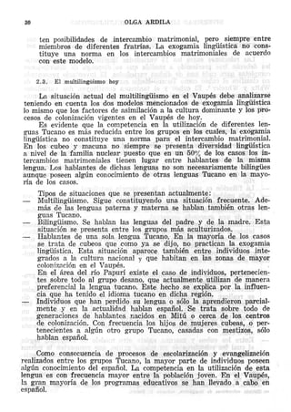 OLGA

30

ARDILA

ten posibilidades
de intercambio
matrimonial,
pero siempre entre
miembros de diferentes fratrias.
La exogamia lingiiistica no constituye una norma en los intercambios
matrimoniales
de acuerdo
con este modelo.
2.3.

El multilingiiismo

hoy

La situacion actual del multilingiiismo en el Vaupes debe analizarse
ieniendo en cuenta los dos modelos mencionados de exogamia lingiristica
10 mismo que los factores de asimilacion a la cultura dominante y los procesos de colonizacion vi gentes en el Vaupes de hoy.
Es evidente que la competencia en la utilizacion de diferentes lenguas Tucano es mas reducida entre los grupos en los cuales, la exogamia
Iingiiistica no constituye
una norma para el intercambio matrimonial.
En los cubeo y macuna no siempre se presenta diversidad linguistica
a nivel de la familia nuclear puesto que en un 50% de los casos los intercambios
matrimoniales
tienen lugar entre hablantes
de la misma
lengua. Los hablantes de dichaslenguas
no son necesariamente
bilingues
aunque poseen algtin conocimiento de otras lenguas Tucano en la mayoria de los casos.
Tipos de situaciones que se presentan actualmente:
Multilingiiismo.
Sigue constituyendo
una situacion frecuente.
Ademas de las lenguas paterna y materna se hablan tambien otras lenguas Tucano.
Bilingiiismo. Se hablan las lenguas del padre y de la madre. Esta
situacion se presenta entre los grupos mas aculturizados.
Hablantes de una sola lengua Tucano. En la mayoria de los cas os
se trata de cubeos que como ya se dijo, no practican la exogamia
linguistica,
Esta situaci6n aparece tambien entre individuos integrades a la cultura nacional y que habitan en las zonas de mayor
colonizacion en el Vaupes.
En eI area del rio Papuri existe el caso de individuos, pertenecientes sobre todo al grupo desano, que actualmente utilizan de manera
preferencial la lengua tucano. Este hecho se explica porIa influencia que ha tenido el idioma tucano en dicha region.
Individuos que han perdido su lengua 0 solo la aprendieron parcialmente y en la aetualidad hablan espafiol. Se trata sobre todo de
generaciones de hablantes nacidos en Mitu 0 cerca de los centros
de colonizacion. Con frecuencia los hijos de mujeres cubeas, 0 pertenecientes a algtin otro grupo Tueano, casadas con mestizos, solo
hablan espafiol,
Como consecuencia de procesos de escolarizacion
y evangelizaci6n
realizados entre los grupos Tucano, la mayor parte de individuos pose en
algtin conocimiento del espafiol, La competencia en la utilizacion de esta
lengua es con frecuencia mayor entre Ia poblaci6n joven. En el Vaupes,
la gran mayoria de los programas educativos se han llevado a cabo en
espafiol.

 