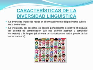 CARACTERÍSTICAS DE LA
DIVERSIDAD LINGUÍSTICA
 La diversidad lingüística radica en el enriquecimiento del patrimonio cultural
de la humanidad.
 La lingüística, por su parte, es aquello perteneciente o relativo al lenguaje
(el sistema de comunicación que nos permite abstraer y comunicar

conceptos) o la lengua (el sistema de comunicación verbal propio de los
seres humanos).

 