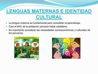 LENGUAS MATERNAS E IDENTIDAD
CULTURAL
 La lengua materna es fundamental para consolidar el aprendizaje.
 Casi el 84% de la población peruana habla castellano.
 Es importante considerar las necesidades socioeconómicas y culturales de

los peruanos.

 