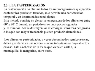 2.3.1. LA PASTEURIZACIÓN
La pasteurización no elimina todos los microorganismos que pueden
contener los productos tratados, sólo permite una conservación
temporal y en determinadas condiciones.
Este método consiste en elevar la temperatura de los alimentos entre
60º y 80º C durante un período entre unos pocos segundos
y 30 minutos. Así se destruyen los microorganismos más peligrosos
o los que con mayor frecuencia pueden producir alteraciones.

 Los alimentos pasteurizados, a veces denominados semiconservas,
deben guardarse en una nevera, aunque todavía no se haya abierto el
envase. Este es el caso de la leche que viene en cartón, la
mantequilla, la margarina, entre otros.
 