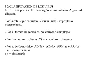 3.2 CLASIFICACIÓN DE LOS VIRUS
Los virus se pueden clasificar según varios criterios. Algunos de
ellos son:

 Por la célula que parasitan: Virus animales, vegetales o
bacteriófagos.

- Por su forma: Helicoidales, poliédricos o complejos.

- Por tener o no envolturas: Virus envueltos o desnudos.

- Por su ácido nucleico: ADNmc; ADNbc; ARNmc o ARNbc.
mc = monocatenario
bc = bicatenario
 