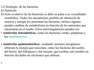 3.2 fisiología de las bacterias
b) Nutrición
El éxito evolutivo de las bacterias se debe en parte a su versatilidad
   metabólica. Todos los mecanismos posibles de obtención de
   materia y energía los presentan las bacterias, incluso algunas
   pueden cambiar de metabolismo en función de los nutrientes que
   encuentran en el medio. Estos microorganismos pueden ser:
• Autótrofas fotosintéticas, como las bacterias verdes, purpúreas y
   las cianobacterias.

• Autótrofas quimiosintéticas, oxidando sustratos inorgánicos
   obtienen la energía que necesitan, como las bacterias del azufre,
   del hierro, del hidrógeno o del metano, que reciben este nombre en
   función del dador de electrones que utilizan.

•
 