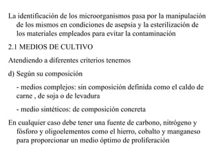 La identificación de los microorganismos pasa por la manipulación
  de los mismos en condiciones de asepsia y la esterilización de
  los materiales empleados para evitar la contaminación
2.1 MEDIOS DE CULTIVO
Atendiendo a diferentes criterios tenemos
d) Según su composición
  - medios complejos: sin composición definida como el caldo de
  carne , de soja o de levadura
  - medio sintéticos: de composición concreta
En cualquier caso debe tener una fuente de carbono, nitrógeno y
  fósforo y oligoelementos como el hierro, cobalto y manganeso
  para proporcionar un medio óptimo de proliferación
 