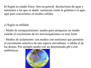b) Según su estado físico: Son en general disoluciones de agua y
nutrientes a los que se añade sustancias como la gelatina o el agar-
agar para convertirlos en medios sólidos


c) Según su utilidad:
- Medio de enriquecimiento: usados para enriquecer un medio
cuando el crecimiento de los microorganismos es muy lento
- Medios de aislamiento: son medios con nutrientes que permiten
el crecimiento selectivo de una especie microbiana e inhibe el de
los demás. Por ejemplo medio con un determinado pH o con
antibióticos
 