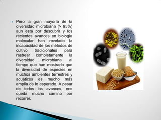    Pero la gran mayoría de la
    diversidad microbiana (> 95%)
    aun está por descubrir y los
    recientes avances en biología
    molecular han revelado la
    incapacidad de los métodos de
    cultivo    tradicionales   para
    rastrear completamente la
    diversidad      microbiana   al
    tiempo que han mostrado que
    la diversidad de especies en
    muchos ambientes terrestres y
    acuáticos es mucho más
    amplia de lo esperado. A pesar
    de todos los avances, nos
    queda mucho camino por
    recorrer.
 