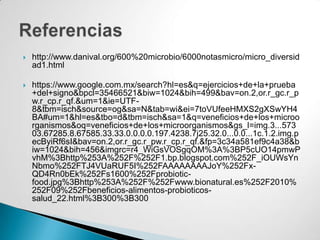    http://www.danival.org/600%20microbio/6000notasmicro/micro_diversid
    ad1.html

   https://www.google.com.mx/search?hl=es&q=ejercicios+de+la+prueba
    +del+signo&bpcl=35466521&biw=1024&bih=499&bav=on.2,or.r_gc.r_p
    w.r_cp.r_qf.&um=1&ie=UTF-
    8&tbm=isch&source=og&sa=N&tab=wi&ei=7toVUfeeHMXS2gXSwYH4
    BA#um=1&hl=es&tbo=d&tbm=isch&sa=1&q=veneficios+de+los+microo
    rganismos&oq=veneficios+de+los+microorganismos&gs_l=img.3...573
    03.67285.8.67585.33.33.0.0.0.0.197.4238.7j25.32.0...0.0...1c.1.2.img.p
    ecByiRf6sI&bav=on.2,or.r_gc.r_pw.r_cp.r_qf.&fp=3c34a581ef9c4a38&b
    iw=1024&bih=456&imgrc=r4_WiGsVOSgqOM%3A%3BP5cUO14pmwP
    vhM%3Bhttp%253A%252F%252F1.bp.blogspot.com%252F_iOUWsYn
    Nbmo%252FTJ4VUaRUF5I%252FAAAAAAAAJoY%252Fx-
    QD4Rn0bEk%252Fs1600%252Fprobiotic-
    food.jpg%3Bhttp%253A%252F%252Fwww.bionatural.es%252F2010%
    252F09%252Fbeneficios-alimentos-probioticos-
    salud_22.html%3B300%3B300
 