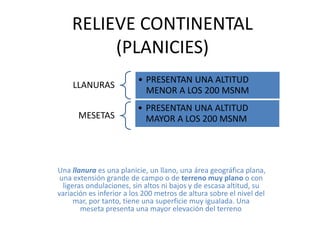 RELIEVE CONTINENTAL
(PLANICIES)
. Una llanura es una planicie, un llano, una área geográfica plana,
una extensión grande de campo o de terreno muy plano o con
ligeras ondulaciones, sin altos ni bajos y de escasa altitud, su
variación es inferior a los 200 metros de altura sobre el nivel del
mar, por tanto, tiene una superficie muy igualada. Una
meseta presenta una mayor elevación del terreno.
LLANURAS
• PRESENTAN UNA ALTITUD
MENOR A LOS 200 MSNM
MESETAS
• PRESENTAN UNA ALTITUD
MAYOR A LOS 200 MSNM
 