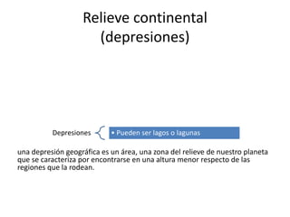 Relieve continental
(depresiones)
una depresión geográfica es un área, una zona del relieve de nuestro planeta
que se caracteriza por encontrarse en una altura menor respecto de las
regiones que la rodean.
Depresiones • Pueden ser lagos o lagunas
 