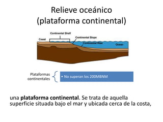 Relieve oceánico
(plataforma continental)
una plataforma continental. Se trata de aquella
superficie situada bajo el mar y ubicada cerca de la costa,
Plataformas
continentales
• No superan los 200MBNM
 