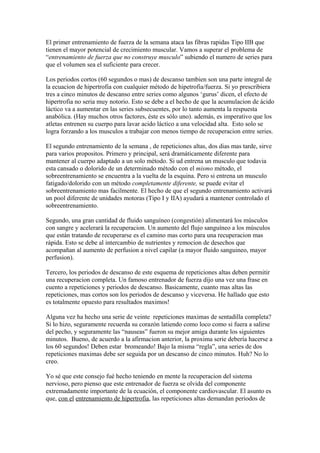 El primer entrenamiento de fuerza de la semana ataca las fibras rapidas Tipo IIB que
tienen el mayor potencial de crecimiento muscular. Vamos a superar el problema de
“entrenamiento de fuerza que no construye musculo” subiendo el numero de series para
que el volumen sea el suficiente para crecer.
Los periodos cortos (60 segundos o mas) de descanso tambien son una parte integral de
la ecuacion de hipertrofia con cualquier método de hipetrofia/fuerza. Si yo prescribiera
tres a cinco minutos de descanso entre series como algunos ‘gurus’ dicen, el efecto de
hipertrofia no seria muy notorio. Esto se debe a el hecho de que la acumulacion de ácido
láctico va a aumentar en las series subsecuentes, por lo tanto aumenta la respuesta
anabólica. (Hay muchos otros factores, éste es sólo uno). además, es imperativo que los
atletas entrenen su cuerpo para lavar acido láctico a una velocidad alta. Esto solo se
logra forzando a los musculos a trabajar con menos tiempo de recuperacion entre series.
El segundo entrenamiento de la semana , de repeticiones altas, dos dias mas tarde, sirve
para varios propositos. Primero y principal, será dramáticamente diferente para
mantener al cuerpo adaptado a un solo método. Si ud entrena un musculo que todavia
esta cansado o dolorido de un determinado método con el mismo método, el
sobreentrenamiento se encuentra a la vuelta de la esquina. Pero si entrena un musculo
fatigado/dolorido con un método completamente diferente, se puede evitar el
sobreentrenamiento mas facilmente. El hecho de que el segundo entrenamiento activará
un pool diferente de unidades motoras (Tipo I y IIA) ayudará a mantener controlado el
sobreentrenamiento.
Segundo, una gran cantidad de fluido sanguíneo (congestión) alimentará los músculos
con sangre y acelerará la recuperacion. Un aumento del flujo sanguíneo a los músculos
que están tratando de recuperarse es el camino mas corto para una recuperacion mas
rápida. Esto se debe al intercambio de nutrientes y remocion de desechos que
acompañan al aumento de perfusion a nivel capilar (a mayor fluido sanguineo, mayor
perfusion).
Tercero, los periodos de descanso de este esquema de repeticiones altas deben permitir
una recuperacion completa. Un famoso entrenador de fuerza dijo una vez una frase en
cuento a repeticiones y periodos de descanso. Basicamente, cuanto mas altas las
repeticiones, mas cortos son los periodos de descanso y viceversa. He hallado que esto
es totalmente opuesto para resultados maximos!
Alguna vez ha hecho una serie de veinte repeticiones maximas de sentadilla completa?
Si lo hizo, seguramente recuerda su corazón latiendo como loco como si fuera a salirse
del pecho, y seguramente las “nauseas” fueron su mejor amiga durante los siguientes
minutos. Bueno, de acuerdo a la afirmacion anterior, la proxima serie debería hacerse a
los 60 segundos! Deben estar bromeando! Bajo la misma “regla”, una series de dos
repeticiones maximas debe ser seguida por un descanso de cinco minutos. Huh? No lo
creo.
Yo sé que este consejo fué hecho teniendo en mente la recuperacion del sistema
nervioso, pero pienso que este entrenador de fuerza se olvida del componente
extremadamente importante de la ecuación, el componente cardiovascular. El asunto es
que, con el entrenamiento de hipertrofia, las repeticiones altas demandan periodos de
 