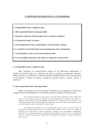 2.- PRINCIPIOS DE RESPUESTA A LA DIVERSIDAD




1.- Originalidad frente a alumno/a tipo.

2.- Heterogeneidad frente a homogeneidad.

3.- Respuesta educativa diferenciada frente a respuesta uniforme.

4.- Coeducación frente a sexismo.

5.- Interculturalismo frente a monolitismo y etnocentrismo cultural.

6.- Los objetivos de la Educación son los mismos para todo el alumnado.

7.- Acción positiva en favor de los más desfavorecidos.

8.- Las necesidades educativas son relativas, temporales e interactivas.



1.- Originalidad frente a alumno/a tipo.

        Hace referencia al reconocimiento expreso de las diferencias individuales y
justifica la peculiar forma de evolucionar de cada ser persona, pensamientos distintos,
formas de hacer y ser diferentes, y puntos de partida y llegada diversos son consustanciales
al ser humano y fuente de riqueza y progreso; aspectos todos, a respetar, valorar y
potenciar.


2.- Heterogeneidad frente a homogeneidad.

       Indica coexistencia de la diversidad, de la diferencia, en comprensión y tolerancia,
e implica mayores posibilidades de crecimiento personal y colectivo al interaccionar.

                Una enseñanza comprensiva que aspire a asumir de forma integradora la diversidad, debe
       tomar como referencia básica la realidad de los agrupamientos heterogéneos de alumnos y
       alumnas. Esta situación de heterogeneidad, además de ser coherente con la atención a las
       necesidades educativas de todos los alumnos, proporciona el marco de relación adecuado para una
       escuela insertada en una sociedad plural y democrática.

                El tratamiento integrador de la heterogeneidad supone, por una parte aceptar la
       diversidad para favorecerla por lo que representa como riqueza colectiva y por otra, asumir la
       diferencia para desarrollar, en todos los alumnos y alumnas, unas capacidades y habilidades,
       partiendo de su situación personal y referencias socio-culturales concretas, de su variedad de
       procesos y ritmos de aprendizaje, admitiendo la disparidad de resultados y compensando donde
       fuera preciso.



                                                 10
 
