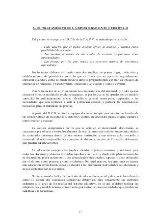 3.- EL TRATAMIENTO DE LA DIVERSIDAD EN EL CURRÍCULO


       Tal y como se recoge en el D.C.B. de la C.A.P.V. se entiende por currículo:

              . Todo aquello que el medio escolar ofrece al alumno y alumna como
              posibilidad de aprender.
              . Los medios a través de los cuales la escuela proporciona estas
              oportunidades.
              . Las formas por las que evalúa los procesos mismos de enseñanza
              aprendizaje.

        Por lo tanto, elaborar el diseño curricular implica, en primer lugar, selección y
establecimiento de prioridades entre lo que se desea que se aprenda, seguidamente,
explicitar cuándo y cómo se puede llevar a cabo lo propuesto para generar ese proceso de
enseñanza-aprendizaje, y para terminar, concretar qué, cuando y cómo se evalúa.

       Con la intención de tener en cuenta las características del alumnado y poder ajustar
en mayor y mejor medida la ayuda pedagógica, es por lo que se ha optado por un modelo
curricular lo suficientemente abierto, flexible y general como para, responder, a las
necesidades que son comunes a toda la población escolar, y permitir las adaptaciones
necesarias para el alumnado las precise.

        A partir del D.C.B. serán los equipos docentes los que concretarán, en función de
las características de su alumnado, entorno y centro, en diferentes pasos, el qué, cuándo y
cómo enseñar y evaluar.

        La escuela comprensiva por la que se opta en el mencionado documento, se
caracteriza por ofrecer a todos los alumnos de una determinada edad un importante núcleo
de contenidos comunes dentro de una misma institución y una misma aula, evitando o
retrasando al máximo posible la separación de alumnos, en vías de formación diferentes,
que puedan ser irreversibles.

        La educación comprensiva implica diseñar objetivos comunes y mínimos para
todos los alumnos y alumnas incluidos aquellos con n.e.e., y desde este planteamiento ha
de desarrollar, preferentemente, unos aprendizajes funcionales, capaces de ser utilizados
por el alumno como persona y como ciudadano. De igual manera, hay que tener en cuenta
una educación diversificada capaz de atender a las diferencias individuales del alumnado y
de los contextos donde se realiza.

       No tiene sentido hablar de currículo de educación especial y de currículo ordinario
como si fuesen dos realidades educativas diferentes. Hay únicamente un currículo
ordinario a lo largo de los niveles del sistema educativo, en el que se deben realizar las
adaptaciones y modificaciones convenientes para afrontar unas necesidades que pueden ser
relativas e interactivas.




                                            13
 