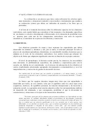 4 * QUÉ, CÓMO Y CUÁNDO EVALUAR:

              La evaluación es un proceso que tiene como referencia los criterios (qué),
       unos momentos o situaciones (cuándo) y unos medios e instrumentos que ayudan a
       su realización (cómo) que deben ser utilizados de acuerdo a los fines que se
       pretenden.

        A la hora de ir tomando decisiones sobre los diferentes aspectos de los elementos
curriculares, será cuando habrá que considerar el dar respuesta a las demandas específicas
de un alumno o colectivo determinado y diferenciado, en la intención de posibilitar éstas
se aportan, para cada uno de los componentes curriculares, una serie de aspectos
orientativos, a considerar en su proceso de reflexión y concreción.

1) OBJETIVOS.

       Los objetivos generales de etapa y área expresan las capacidades que deben
desarrollar los alumnos y alumnas y son, por lo tanto, el referente principal de todo el
proceso de enseñanza-aprendizaje; determinan, en considerable medida, decisiones que se
adoptan en el resto de los elementos curriculares. Los centros tienen que adecuar los
objetivos de forma que adquieran significado concreto en función de su propio contexto.

        El nivel de aprendizajes, la historia escolar previa, los intereses, las necesidades
más relevantes, la problemáticas específicas, las actitudes y expectativas para con la
escuela, etc. habrán de ser consideradas en el proceso de adecuación de los objetivos al
centro, (explicitando, priorizando, agrupando, incorporando o comentandolos), y en el de
temporalización y concreción de grados de desarrollo de éstos.

       "Se establecerán de tal forma que sea posible su gradación y, al mismo tiempo, se eviten
       concreciones excluyentes o que se refieran a comportamientos excesivamente limitados ". Tirado y
       Fernández 1994)

       Es básico que los equipos docentes tengan muy claro que son capacidades a
desarrollar por todos, en este sentido, velar por el equilibrio entre los cinco tipos éstas
(cognitivas, motrices, de equilibrio personal, de relación interpersonal y de inserción y
actuación social), va a garantiza intervención educativa sobre los correspondientes ámbitos
de desarrollo del alumnado, y por consiguiente, posibilitar el que la diversidad de
características y situaciones se recojan en las intenciones educativas.

                 "De hecho, gran parte de los alumnos que presentan problemas en el aprendizaje en estas
       edades muestran, en realidad, dificultades ligadas al aprendizaje de determinados contenidos
       conceptuales que conforman en muchas ocasiones el núcleo casi exclusivo del trabajo del aula. Y si
       bien es evidente que esa atención equilibrada no les va a permitir por sí sola, superar esas
       dificultades, si va a facilitar en muchos casos, que se realicen aprendizajes en otros ámbitos que
       quedarían bloqueados o relegados de otra forma, y sobre todo, que esos alumnos puedan
       modificar sustancialmente sus expectativas, atribuciones, metas... ante el aprendizaje escolar, y con
       ello el sentido que le atribuyen y su relación con la escuela y con el hecho de aprender en ella".
       (Onrubia J. 1993)




                                                   18
 