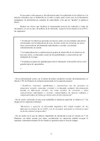 Es necesario velar porque se dé coherencia entre lo explicitado en los objetivos y la
práctica educativa que se desarrolla en el aula o centro, para evitar caer en la disonancia
pedagógica de determinar un conjunto de capacidades a las que no "apunta" el quehacer
diario.

        Pueden ser claves que faciliten el mencionado proceso de reflexión y toma de
decisiónes, y/o en su caso, de análisis de lo realizado, respecto al los objetivos en el PCC,
las siguientes:



       * Al adecuar los objetivos generales de área al centro, las necesidades educativas
       relacionadas con las diferencias de sexo, de clase social, de creencias, de raza u
       otras características del alumnado individuales o sociales, son tenidas
       suficientemente en cuenta.

       * La temporalización y explicitación de grados de desarrollo de los objetivos de
       área por ciclos, es adecuada a tenor de las posibilidades y características del
       alumnado de la etapa.

       * Se plantea en plano de igualdad para todo el alumnado el desarrollo de los cinco
       grandes tipos de capacidades.

       *



- En un determinado centro, en el ánimo de paliar conductas sociales discriminatorias, el
objetivo "D" de Primaria lo redactan priorizando de la siguiente manera:

       " Establecer relaciones equilibradas y constructivas con las personas en
       situaciones sociales conocidas, evitando y rechazando cualquier discriminación
       basada en diferencias raciales, así como sociales, de creencias y otras
       características individuales y sociales, comportándose de manera solidaria y
       comprometiendose de forma personal contra la discriminación".

- En un centro enclavado en una zona euskaldún se plantean explicitar el objetivo nº 3 de
lengua en los siguientes términos:

       "Reconocer y apreciar la diversidad lingüística del estado español, de los
       diferentes territorios de la CAPV, y de la sociedad, valorando su existencia como
       un hecho cultural enriquecedor"

- En un centro en el que un número importante de alumnado accede al sistema en 1º de
Primaria, sin haber estado, por tanto, escolarizado en educación infantil recogen el
siguiente comentario después de los objetivos generales para el área de lengua:




                                             19
 