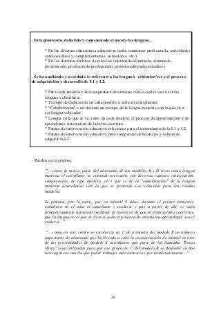 . Está planteado, debatido y consensuado el uso de las lenguas...

       * En las diversas situaciones educativas (aula, reuniones profesorado, actividades
       extraescolares y complementarias, comedores, etc.).
       * En los distintos ámbitos de relación (alumnado-alumnado, alumnado-
       profesorado, profesorado-profesorado, profesorado-padres/madres).

. Se ha analizado y acordado lo referente a las lengua/s vehicular/res y el proceso
de adquisición y desarrollo de L1 y L2.

       * Para cada modelo y área/asignatura determinar cuál o cuáles van a ser las
       lenguas vehiculares.
       * Tiempo de dedicación en cada modelo a cada área/asignatura.
       * "Cohabitación" o no durante un tiempo de la lengua materna con la que va a
       ser lengua vehicular.
       * Lengua en la que se va a dar, en cada modelo, el proceso de aproximación y de
       aprendizaje sistemático de la lecto-escritura.
       * Pautas de intervención educativa relevantes para el tratamiento de la L1 y L2.
       * Pautas de intervención educativa para compensar deficiencias a la hora de
       adquirir la L2.



- Pueden ser ejemplos:

        "... como la mayor parte del alumnado de los modelos B y D tiene como lengua
       materna el castellano, se entiende necesario, por diversas razones, (integración,
       comprensión, de tipo afectivo, etc.) que se dé la "cohabitación" de la lengua
       materna (castellano) con la que se pretende sea vehicular para los citados
       modelos.

       Se plantea, por lo tanto, que en infantil 3 años, durante el primer trimestre,
       cohabiten en el aula el castellano y euskera, y que a partir de ahí, se vaya
       progresivamente haciendo realidad, al menos en lo que al profesorado concierne,
       que la lengua en el que se lleva a cabo el proceso de enseñanza-aprendizaje sea el
       euskera... "

        "... como en este centro se escolariza en 1º de primaria del modelo B un número
       importante de alumnado que ha llevado a cabo la escolarización de infantil en otor
       de las proximidades de modelo A acordamos que parte de las llamadas "horas
       libres" sean utilizadas para que ese grupo de 1º del modelo B se desdoble en dos
       heterogéneos con los que poder trabajar más intensiva y personalizadamente..."




                                            26
 