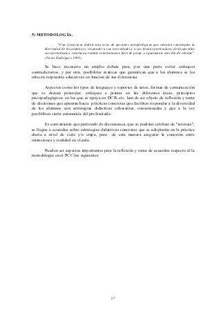 5) METODOLOGÍA.

                "Con frecuencia definir una serie de opciones metodológicas que intenten contemplar la
       diversidad de los alumnos y responder a sus necesidades y a sus formas particulares de desarrollar
       sus aprendizajes, resulta un trámite relativamente fácil de pasar, e igualmente sencillo de olvidar".
       (Victor Rodríguez 1993)

       Se hace necesario un amplio debate para, por una parte evitar enfoques
contradictorios, y por otra, posibilitar avances que garanticen que a los alumnos se les
ofrecen respuestas educativas en función de sus diferencias.

        Aspectos como los tipos de lenguajes y soportes de éstos, formas de comunicación
que se desean potenciar, enfoques a primar en las diferentes áreas, principios
psicopedagógicos en los que se apoya en DCB, etc. han de ser objeto de reflexión y toma
de decisiones que apunten hacia prácticas concretas que faciliten responder a la diversidad
de los alumnos con estrategias didácticas coherentes, consensuadas y que a la vez
posibiliten cierta autonomía del profesorado.

        Es conveniente que partiendo de discusiones, que se podrían calificar de "teóricas",
se llegue a acuerdos sobre estrategias didácticas concretas que se adoptarán en la práctica
diaria a nivel de ciclo y/o etapa, para de esta manera asegurar la conexión entre
intenciones y realidad en el aula.

      Pueden ser aspectos importantes para la reflexión y toma de acuerdos respecto al la
metodología en el PCC los siguientes:




                                                   27
 