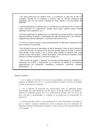 * De forma global para las distintas áreas, y en particular en cada una de ellas se
       contempla variedad en los lenguajes y soportes para las diversas situaciones de
       aprendizaje, para de esta manera responder de mejor manera a las necesidades del
       alumnado.

       * De forma global para las distintas áreas, y en particular en cada una de ellas se tienen en
       cuenta relaciones de comunicación variadas (gran grupo, pequeño grupo, trabajo
       individual, clases magistrales, etc.).

       * De forma global para las distintas áreas y en particular en cada una de ellas se consideran
       diferentes enfoques (expositivo o demostrativo por parte del profesorado, o de reflexión o
       indagación por parte del alumnado), y el grado de utilización de éstos.

       * Se tiene en cuenta la mayor o menor potencialidad de los diferentes enfoques para una
       mejor respuesta a la diversidad

       * Para facilitar el proceso de aprendizaje de todo el alumnado y dotar de mayor coherencia
       a la práctica docente, en cada una de las áreas hay grandes líneas de acuerdo en cuanto a
       cómo enseñar. (cómo enseñar a leer y escribir, cómo trabajar la expresión oral, cómo
       enseñar a restar, cómo reducir a común denominador, cómo utilizar la calculadora, cómo
       introducir y trabajar los hábitos y técnicas de estudio, etc.)

      * Hay acuerdo de respetar y potenciar los principios psicopedagógicos fundamentales
      expresados en el DCB ( conocimiento de la situación de partida de los alumnos,
      significatividad del aprendizaje, aprendizaje cooperativo, mediación, enfoques
      globalizadores, ...)




- Algunos ejemplos:

      "... en el ánimo de facilitar el proceso de aprendizaje de nuestros alumnos y
      alumnas acordamos en el 2º y 3º curso de primaria enseñar a restar con llevadas
      en base a la siguiente estrategia... ".

      "... con el objetivo de potenciar las interacciones entre el alumnado hemos
      determinado que trimestralmente, en dos áreas y de forma rotativa, los alumnos y
      alumnas en pequeños grupos de 3-ó 4, realizarán un trabajo sobre un tema, (de
      libre elección o determinado), y conforme a un guión que el profesorado les
      aportará."

      "... para los próximos años, y concretamente en 3º ciclo de primaria se incidirá en
      que se utilicen soportes informáticos (serie assistant) para la realización de
      pequeños trabajos, individuales o grupales, en las áreas de conocimiento del medio
      y de lenguaje ... ".




                                                28
 