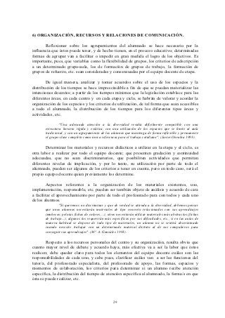6) ORGANIZACIÓN, RECURSOS Y RELACIONES DE COMUNICACIÓN.

       Reflexionar sobre los agrupamientos del alumnado se hace necesario por la
influencia que éstos puede tener, y de hecho tienen, en el proceso educativo; determinadas
formas de agrupar van a facilitar o impedir en gran medida el logro de los objetivos. Es
importante, pues, que variables como la flexibilidad de grupos, los criterios de adscripción
a un determinado grupo-aula, los de formación de grupos de trabajo, la formación de
grupos de refuerzo, etc. sean consideradas y consensuadas por el equipo docente de etapa.

        De igual manera, analizar y tomar acuerdos sobre el uso de los espacios y la
distribución de los tiempos se hace imprescindible a fin de que se puedan materializar las
intenciones docentes; a partir de los tiempos mínimos que la legislación establece para las
diferentes áreas, en cada centro y en cada etapa y ciclo, se habrán de valorar y acordar la
organización de los espacios y los criterios de utilización, de tal forma que sean accesibles
a todo el alumnado, la distribución de los tiempos para los diferentes tipos áreas y
actividades, etc.

                "Una adecuada atención a la diversidad resulta difícilmente compatible con una
       estructura horario rígida y estática, con una utilización de los espacios que se limite al aula
       tradicional, y con un agrupamiento de los alumnos que mantenga de forma inflexible y permanente
       el grupo-clase completo como única referencia para el trabajo cotidiano". (Javier Onrubia 1993).

        Determinar los materiales y recursos didácticos a utilizar en la etapa y el ciclo, es
otra labor a realizar por todo el equipo docente; que presenten gradación y continuidad
adecuadas, que no sean discriminatorios, que posibiliten actividades que permitan
diferentes niveles de implicación, y por lo tanto, su utilización por parte de todo el
alumnado, pueden ser algunos de los criterios a tener en cuenta, pero en todo caso, será el
propio equipo docente quien previamente los determine.

        Aspectos referentes a la organización de los materiales existentes, uso,
implementación, responsable, etc. pueden ser también objeto de análisis y acuerdo de cara
a facilitar el aprovechamiento por parte de todo el profesorado para con todos y cada uno
de los alumnos.
               "Si queremos no discriminar y que de verdad se atienda a la diversidad, debemos pensar
       que unos alumnos necesitarán materiales de tipo concreto relacionados con sus aprendizajes
       (muñecos, pelotas fichas de colores,...), otros necesitarán utilizar materiales más abstractos (fichas
       de trabajo...), algunos los requerirán más específicos por sus dificultades, etc., si en las aulas de
       manera habitual se dispone de todo tipo de materiales, un alumno no se sentirá discriminado
       cuando necesite trabajar con un determinado material distinto al de sus compañeros para
       conseguir sus aprendizajes". (Mª. A. González 1993).

        Respecto a los recursos personales del centro y su organización, resulta obvio que
cuanto mayor nivel de debate y acuerdo haya, más efectiva va a ser la labor que éstos
realicen; debe quedar claro para todos los elementos del equipo docente cuáles son las
responsabilidades de cada uno, y cabe pues, clarificar cuáles van a ser las funciones del
tutor/a, del profesorado especialista, del profesorado de apoyo, las formas, espacios y
momentos de colaboración, los criterios para determinar si un alumno recibe atención
específica, la distribución del tiempo de atención específica al alumnado, la forma/s en que
ésta se puede realizar, etc.




                                                    29
 