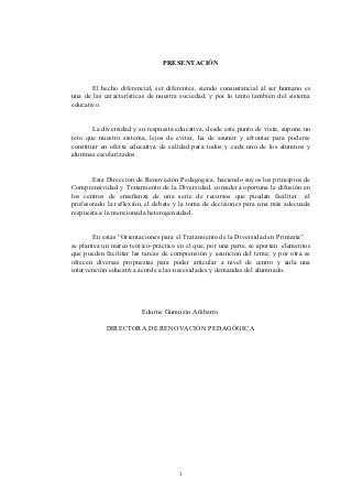 PRESENTACIÓN


       El hecho diferencial, ser diferentes, siendo consustancial al ser humano es
una de las características de nuestra sociedad, y por lo tanto también del sistema
educativo.


        La diversidad y su respuesta educativa, desde este punto de vista, supone un
reto que nuestro sistema, lejos de evitar, ha de asumir y afrontar para poderse
constituir en oferta educativa de calidad para todos y cada uno de los alumnos y
alumnas escolarizados.


       Esta Dirección de Renovación Pedagógica, haciendo suyos los principios de
Comprensividad y Tratamiento de la Diversidad, considera oportuna la difusión en
los centros de enseñanza de una serie de recursos que puedan facilitar al
profesorado la reflexión, el debate y la toma de decisiones para una más adecuada
respuesta a la mencionada heterogeneidad.


       En estas “Orientaciones para el Tratamiento de la Diversidad en Primaria”
se plantea un marco teórico-práctico en el que, por una parte, se aportan elementos
que pueden facilitar las tareas de comprensión y asunción del tema; y por otra se
ofrecen diversas propuestas para poder articular a nivel de centro y aula una
intervención educativa acorde a las necesidades y demandas del alumnado.




                        Edurne Gumuzio Añibarro

            DIRECTORA DE RENOVACIÓN PEDAGÓGICA




                                     3
 