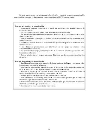 Pueden ser aspectos importantes para la reflexión y toma de acuerdos respecto al la
organización, recursos y relaciones de comunicación en el PCC los siguientes:



. Recursos personales y su organización.
       * Los recursos humanos existentes en el centro son suficientes para atender a las n.e. de
       todo el alumnado.
       * Los recursos humanos del centro están suficientemente rentabilizados.
       * La mayoría del profesorado del centro está implicado en la respuesta educativa a los
       alumnos con n.e.e.
       * Existen suficientes cauces para el análisis, reflexión y formación sobre la atención a los
       alumnos con n.e.e.
       * Los tutores asumen el nivel de responsabilidad que les corresponde en la atención a los
       alumnos con n.e.e.
       * Los diferentes profesionales que intervienen en un grupo de alumnos están
       suficientemente coordinados.
       * Los profesionales de apoyo están implicados en la respuesta educativa que se da a todos
       los alumnos del centro.
       * Existen criterios claros y consensuados para determinar qué alumnos necesitan algún tipo
       de apoyo.

. Recursos materiales y su organización.
       * La elaboración de materiales se realiza de forma conjunta facilitando su acceso a todos
       los profesores que quieran utilizarlos.
       * Los criterios establecidos para la selección y utilización de los materiales didácticos
       están en concordancia con el planteamiento de enseñanza-aprendizaje.
       * Cuando se establecen los criterios de selección de materiales didácticos se tiene en
       cuenta la diversidad del alumnado y a los alumnos con n.e.e.
       * Todo el profesorado del centro conoce los materiales existentes.
       * Los sistemas de ordenación y archivación de los materiales permite que se localicen
       fácilmente y que puedan usarse cuando sea necesario.
       * Se realizan adaptaciones de los materiales existentes para que puedan servir para todo el
       alumnado incluido los que presentan n.e.e.
       * Se optimizan los recursos existentes en el centro.




                                                30
 