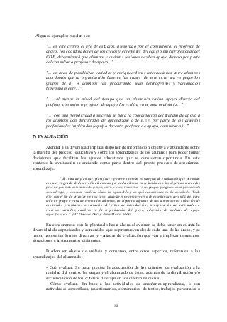 - Algunos ejemplos pueden ser:

       "... en este centro el jefe de estudios, asesorado por el consultor/a, el profesor de
       apoyo, los coordinadores de los ciclos y el refentes del equipo multiprofesional del
       COP, determinará qué alumnos y cuántas sesiones reciben apoyo directo por parte
       del consultor o profesor de apoyo.. "

       "... en aras de posibilitar variadas y enriquecedoras interacciones entre alumnos
       acordamos que la organización base en las clases de este ciclo sea en pequeños
       grupos de a 4 alumnos /as, procurando sean heterogéneos y variándolos
       bimensualmente..."

       " ... al menos la mitad del tiempo que un alumno/a reciba apoyo directo del
       profesor consultor o profesor de apoyo lo recibirá en el aula ordinaria... "

       " ... con una perodicidad quincenal se hará la coordinación del trabajo de apoyo a
       los alumnos con dificultades de aprendizaje o de n.e.e. por parte de los diversos
       profesionales implicados (equipo docente, profesor de apoyo, consultor/a)..."

7) EVALUACIÓN

       Atender a la diversidad implica disponer de información objetiva y abundante sobre
la marcha del proceso educativo y sobre los aprendizajes de los alumnos para poder tomar
decisiones que faciliten los ajustes educativos que se consideren oportunos. En este
contexto la evaluación se entiende como parte dentro del propio proceso de enseñanza-
aprendizaje.

                " Se trata de plantear, planificar y poner en común estrategias de evaluación que permitan
       conocer el grado de desarrollo alcanzado por cada alumno en relación con los objetivos marcados
       para un periodo determinado (etapa, ciclo, curso, trimestre...), su propio progreso en el proceso de
       aprendizaje; y conocer también cómo ha aprendido y en qué condiciones se ha enseñado. Todo
       ello, con el fin de orientar y en su caso, adaptar el propio proceso de enseñanza y aprendizaje, para
       todo un grupo o para determinados alumnos, en alguna o algunas de sus dimensiones: selección de
       contenidos prioritarios o variación del ritmo de introducción, incorporación de actividades o
       recursos variados, cambios en la organización del grupo, adopción de medidas de apoyo
       específico, etc." (Mª Dolores Dolz y Pilar Moltó 1993).

        En consonancia con lo planteado hasta ahora al evaluar se debe tener en cuenta la
diversidad de capacidades y contenidos que se promueven desde cada una de las áreas, y se
hacen necesarias formas diversas y variadas de evaluación que van a implicar momentos,
situaciones e instrumentos diferentes.

       Pueden ser objeto de análisis y consenso, entre otros aspectos, referentes a los
aprendizajes del alumnado:

       - Qué evaluar. Se hace precisa la adecuación de los criterios de evaluación a la
       realidad del centro, las etapas y el alumnado de éstas, además de la distribución y/o
       secuenciación de los criterios de etapa en los diferentes ciclos.
       - Cómo evaluar. En base a las actividades de enseñanza-aprendizaje, o con
       actividades específicas, (cuestionarios, comentarios de textos, trabajos personales o


                                                   32
 