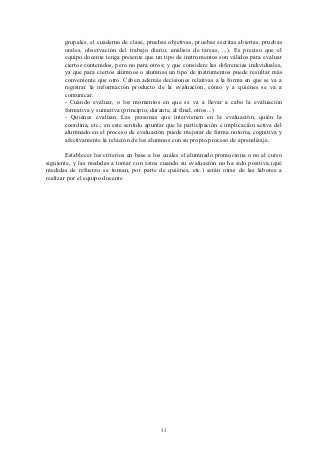 grupales, el cuaderno de clase, pruebas objetivas, pruebas escritas abiertas, pruebas
       orales, observación del trabajo diario, análisis de tareas, ...). Es preciso que el
       equipo docente tenga presente que un tipo de instrumentos son válidos para evaluar
       ciertos contenidos, pero no para otros; y que considere las diferencias individuales,
       ya que para ciertos alumnos o alumnas un tipo de instrumentos puede resultar más
       conveniente que otro. Caben además decisiones relativas a la forma en que se va a
       registrar la información producto de la evaluación, cómo y a quiénes se va a
       comunicar.
       - Cuándo evaluar, o los momentos en que se va a llevar a cabo la evaluación
       formativa y sumativa (principio, durante, al final, otros...)
       - Quiénes evalúan. Las personas que intervienen en la evaluación, quién la
       coordina, etc.; en este sentido apuntar que la participación e implicación activa del
       alumnado en el proceso de evaluación puede mejorar de forma notoria, cognitiva y
       afectivamente la relación de los alumnos con su propio proceso de aprendizaje.

        Establecer los criterios en base a los cuales el alumnado promociona o no al curso
siguiente, y las medidas a tomar con éstos cuando su evaluación no ha sido positiva,(qué
medidas de refuerzo se toman, por parte de quiénes, etc.) serán otras de las labores a
realizar por el equipo docente




                                            33
 