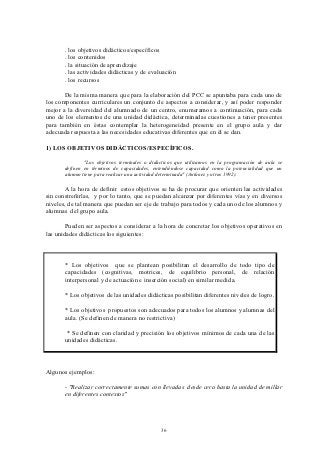 . los objetivos didácticos/específicos
       . los contenidos
       . la situación de aprendizaje
       . las actividades didácticas y de evaluación
       . los recursos

       De la misma manera que para la elaboración del PCC se apuntaba para cada uno de
los componentes curriculares un conjunto de aspectos a considerar, y así poder responder
mejor a la diversidad del alumnado de un centro, enumeramos a continuación, para cada
uno de los elementos de una unidad didáctica, determinadas cuestiones a tener presentes
para también en éstas contemplar la heterogeneidad presente en el grupo aula y dar
adecuada respuesta a las necesidades educativas diferentes que en él se dan.

1) LOS OBJETIVOS DIDÁCTICOS/ESPECÍFICOS.

               "Los objetivos terminales o didácticos que utilizamos en la programación de aula se
       definen en términos de capacidades, entendiéndose capacidad como la potencialidad que un
       alumno tiene para realizar una actividad determinada" (Antúnez y otros 1992).

       A la hora de definir estos objetivos se ha de procurar que orienten las actividades
sin constreñirlas, y por lo tanto, que se puedan alcanzar por diferentes vías y en diversos
niveles, de tal manera que puedan ser eje de trabajo para todos y cada uno de los alumnos y
alumnas del grupo aula.

        Pueden ser aspectos a considerar a la hora de concretar los objetivos operativos en
las unidades didácticas los siguientes:



       * Los objetivos que se plantean posibilitan el desarrollo de todo tipo de
       capacidades (cognitivas, motrices, de equilibrio personal, de relación
       interpersonal y de actuación e inserción social) en similar medida.

       * Los objetivos de las unidades didácticas posibilitan diferentes niveles de logro.

       * Los objetivos propuestos son adecuados para todos los alumnos y alumnas del
       aula. (Se definen de manera no restrictiva)

       * Se definen con claridad y precisión los objetivos mínimos de cada una de las
       unidades didácticas.



Algunos ejemplos:

       - "Realizar correctamente sumas con llevadas desde cero hasta la unidad de millar
       en diferentes contextos"




                                               36
 