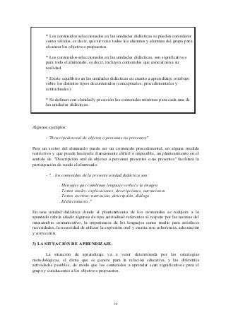 * Los contenidos seleccionados en las unidades didácticas se pueden considerar
       como válidos, es decir, que sirven a todos los alumnos y alumnas del grupo para
       alcanzar los objetivos propuestos.

       * Los contenidos seleccionados en las unidades didácticas, son significativos
       para todo el alumnado, es decir, incluyen contenidos que conciernen a su
       realidad.

       * Existe equilibrio en las unidades didácticas en cuanto a aprendizaje o trabajo
       sobre los distintos tipos de contenidos (conceptuales, procedimentales y
       actitudinales).

       * Se definen con claridad y precisión los contenidos mínimos para cada una de
       las unidades didácticas.



Algunos ejemplos:

       - "Descripción oral de objetos o personas no presentes"

Para un sector del alumnado puede ser un contenido procedimental, en alguna medida
restrictivo y que puede hacérsele francamente difícil o imposible, un planteamiento en el
sentido de "Descripción oral de objetos o personas presentes o no presentes" facilitará la
participación de toodo el alumnado.

       - "... los contenidos de la presente unidad didáctica son:

              . Mensajes que combinan lenguaje verbal y la imagen
              . Textos orales: explicaciones, descripciones, narraciones
              . Textos escritos: narración, descripción, diálogo
              . El diccionario.."

En una unidad didáctica donde el planteamiento de los contenidos se redujera a lo
apuntado cabría añadir algunos de tipo actitudinal referentes al respeto por las normas del
intercambio comunicativo, la importancia de los lenguajes como medio para satisfacer
necesidades, la necesidad de utilizar la expresión oral y escrita con coherencia, adecuación
y corrección.

3) LA SITUACIÓN DE APRENDIZAJE.

       La situación de aprendizaje va a venir determinada por las estrategias
metodológicas, el clima que se genere para la relación educativa, y las diferentes
actividades posibles, de modo que los contenidos a aprender sean significativos para el
grupo y conducentes a los objetivos propuestos.




                                             38
 