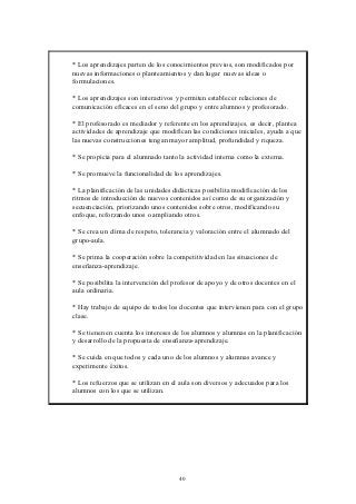 * Los aprendizajes parten de los conocimientos previos, son modificados por
nuevas informaciones o planteamientos y dan lugar nuevas ideas o
formulaciones.

* Los aprendizajes son interactivos y permiten establecer relaciones de
comunicación eficaces en el seno del grupo y entre alumnos y profesorado.

* El profesorado es mediador y referente en los aprendizajes, es decir, plantea
actividades de aprendizaje que modifican las condiciones iniciales, ayuda a que
las nuevas construcciones tengan mayor amplitud, profundidad y riqueza.

* Se propicia para el alumnado tanto la actividad interna como la externa.

* Se promueve la funcionalidad de los aprendizajes.

* La planificación de las unidades didácticas posibilita modificación de los
ritmos de introducción de nuevos contenidos así como de su organización y
secuenciación, priorizando unos contenidos sobre otros, modificando su
enfoque, reforzando unos o ampliando otros.

* Se crea un clima de respeto, tolerancia y valoración entre el alumnado del
grupo-aula.

* Se prima la cooperación sobre la competitividad en las situaciones de
enseñanza-aprendizaje.

* Se posibilita la intervención del profesor de apoyo y de otros docentes en el
aula ordinaria.

* Hay trabajo de equipo de todos los docentes que intervienen para con el grupo
clase.

* Se tienen en cuenta los intereses de los alumnos y alumnas en la planificación
y desarrollo de la propuesta de enseñanza-aprendizaje.

* Se cuida en que todos y cada uno de los alumnos y alumnas avance y
experimente éxitos.

* Los refuerzos que se utilizan en el aula son diversos y adecuados para los
alumnos con los que se utilizan.




                                     40
 