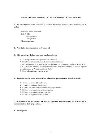ORIENTACIONES SOBRE TRATAMIENTO DE LA DIVERSIDAD


1.- La diversidad: realidad social y escolar. Manifestaciones de la diversidad en las
aulas.

       . Realidad social y escolar
       . L.O.G.S.E.
               - comprensiva
               - integradora
       . Manifestaciones


2.- Principios de respuesta a la diversidad.


3.- El tratamiento de la diversidad en el currículo.

       3.1. En el planteamiento general del currículo
       3.2. En los diferentes niveles de concreción curricular
       3.3. Criterios a tener en cuenta para responder a la diversidad al elaborar el P.C.C.
       3.4. Criterios a tener en cuenta para responder a la diversidad en el diseño y puesta
       en práctica de la Programación de Aula.
       3.5. Las adaptaciones curriculares.


4.- Sugerencias para una intervención educativa que responda a la diversidad.

       4.1. Sobre el papel del profesor/a
       4.2. Sobre el enfoque globalizador
       4.3. Sobre las actividades de enseñanza-aprendizaje
       4.4. Sobre el aprendizaje en cooperación
       4.5. Sobre el aprendizaje entre iguales
       4.6. Sobre la organización del aula


5.- Ejemplificación de unidad didáctica y posibles modificaciones en función de las
características del grupo clase.


6.- Bibliografía.




                                               4
 