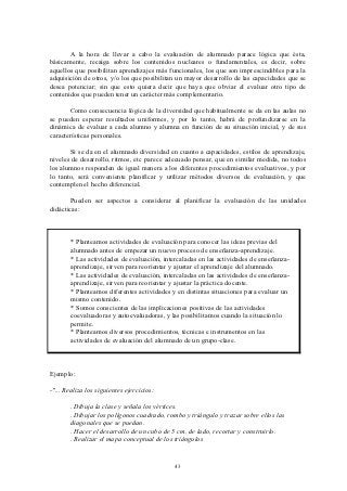 A la hora de llevar a cabo la evaluación de alumnado parace lógica que ésta,
básicamente, recaiga sobre los contenidos nucleares o fundamentales, es decir, sobre
aquellos que posibilitan aprendizajes más funcionales, los que son imprescindibles para la
adquisición de otros, y/o los que posibilitan un mayor desarrollo de las capacidades que se
desea potenciar; sin que esto quiera decir que haya que obviar el evaluar otro tipo de
contenidos que pueden tener un carácter más complementario.

       Como consecuencia lógica de la diversidad que habitualmente se da en las aulas no
se pueden esperar resultados uniformes, y por lo tanto, habrá de profundizarse en la
dinámica de evaluar a cada alumno y alumna en función de su situación inicial, y de sus
características personales.

       Si se da en el alumnado diversidad en cuanto a capacidades, estilos de aprendizaje,
niveles de desarrollo, ritmos, etc parece adecuado pensar, que en similar medida, no todos
los alumnos responden de igual manera a los diferentes procedimientos evaluativos, y por
lo tanto, será conveniente planificar y utilizar métodos diversos de evaluación, y que
contemplen el hecho diferencial.

       Pueden ser aspectos a considerar al planificar la evaluación de las unidades
didácticas:



        * Planteamos actividades de evaluación para conocer las ideas previas del
        alumnado antes de empezar un nuevo proceso de enseñanza-aprendizaje.
        * Las actividades de evaluación, intercaladas en las actividades de enseñanza-
        aprendizaje, sirven para reorientar y ajustar el aprendizaje del alumnado.
        * Las actividades de evaluación, intercaladas en las actividades de enseñanza-
        aprendizaje, sirven para reorientar y ajustar la práctica docente.
        * Planteamos diferentes actividades y en distintas situaciones para evaluar un
        mismo contenido.
        * Somos conscientes de las implicaciones positivas de las actividades
        coevaluadoras y autoevaluadoras, y las posibilitamos cuando la situación lo
        permite.
        * Planteamos diversos procedimientos, técnicas e instrumentos en las
        actividades de evaluación del alumnado de un grupo-clase.



Ejemplo:

-"... Realiza los siguientes ejercicios:

       . Dibuja la clase y señala los vértices.
       . Dibujar los polígonos cuadrado, rombo y triángulo y trazar sobre ellos las
       diagonales que se puedan.
       . Hacer el desarrollo de un cubo de 5 cm. de lado, recortar y construirlo.
       . Realizar el mapa conceptual de los triángulos


                                             43
 