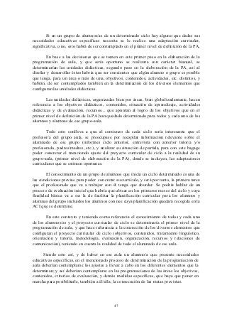 Si en un grupo de alumnos/as de un determinado ciclo hay alguno que dadas sus
necesidades educativas específicas necesita se le realice una adaptación curricular,
significativa, o no, esto habrá de ser contemplado en el primer nivel de definición de la PA.

       En base a las decisiones que se tomen en este primer paso en la elaboración de la
programación de aula, y que sería oportuno se realizara con carácter bianual, se
determinarían las unidades didácticas, segundo paso en la elaboración de la PA, así al
diseñar y desarrollar éstas habría que ser concientes que algún alumno o grupo es posible
que tenga, para un área o más de una, objetivos, contenidos, actividades, etc. distintos, y
habrán, de ser contemplados también en la determinación de los diversos elementos que
configuran las unidades didácticas.

        Las unidades didácticas, organizadas bien por áreas, bien globalizadamente, hacen
referencia a los objetivos didácticos, contenidos, situación de aprendizaje, actividades
didácticas y de evaluación, recursos... que apuntan al logro de los objetivos que en el
primer nivel de definición de la PA han quedado determinado para todos y cada uno de los
alumnos y alumnas de ese grupo-aula.

       Todo esto conlleva a que al comienzo de cada ciclo sería interesante que el
profesor/a del grupo aula, se preocupase por recopilar información relevante sobre el
alumnado de ese grupo (informes ciclo anterior, entrevista con anterior tutor/a y/o
profesorado, padres/madres, etc.), y analizar su situación de partida, para con este bagage
poder concretar el menciondo ajuste del proyecto curricular de ciclo a la realidad de su
grupo-aula, (primer nivel de elaboración de la PA), donde se incluyen, las adaptaciones
curriculares que se estimen oportunas.

        El conocimiento de un grupo de alumnos que inicia un ciclo determinado es una de
las condiciones previas para poder concretar su currículo, y será por tanto, la primera tarea
que el profesorado que va a trabajar con él tenga que abordar. Se podría hablar de un
proceso de evaluación inicial que habría que ubicar en los primeros meses del ciclo y cuya
finalidad básica va a ser la de facilitar la planificación curricular para los alumnos y
alumnas del grupo incluidos los alumnos con nee cuya planificación quedará recogida en la
ACI que se determine.

       En este contexto y teniendo como referencia el conocimiento de todos y cada uno
de los alumnos/as y el proyecto curricular de ciclo se determinaría el primer nivel de la
programación de aula, y que hace referencia a la concreción de los diversos elementos que
configuran el proyecto curricular de ciclo (objetivos, contenidos, tratamiento linguístico,
orientación y tutoría, metodología, evaluación, organización, recursos y relaciones de
comunicación), teniendo en cuenta la realidad de todo el alumnado de ese aula.

      Siendo esto así, y de haber en ese aula un alumno/a que presente necesidades
educativas específicas, en el mencionado proceso de determinación de la programación de
aula deberían contemplarse los ajustes a llevar a cabo en los diferentes elementos que la
determinan; y así deberían contemplarse en las programaciones de las áreas los objetivos,
contenidos, criterios de evaluación, y demás medidas específicas, que haya que poner en
marcha para posibilitarle, también a él/ella, la consecución de las metas previstas.




                                             47
 
