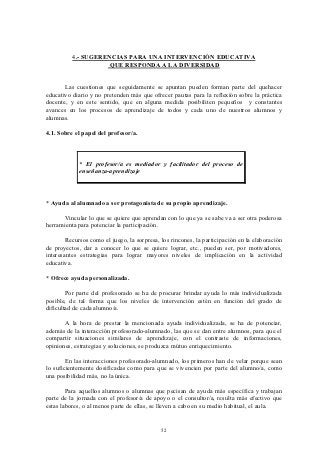 4.- SUGERENCIAS PARA UNA INTERVENCIÓN EDUCATIVA
                    QUE RESPONDA A LA DIVERSIDAD


       Las cuestiones que seguidamente se apuntan pueden forman parte del quehacer
educativo diario y no pretenden más que ofrecer pautas para la reflexión sobre la práctica
docente, y en este sentido, que en alguna medida posibiliten pequeños y constantes
avances en los procesos de aprendizaje de todos y cada uno de nuestros alumnos y
alumnas.

4.1. Sobre el papel del profesor/a.



             * El profesor/a es mediador y facilitador del proceso de
             enseñanza-aprendizaje



* Ayuda al alumnado a ser protagonista de su propio aprendizaje.

      Vincular lo que se quiere que aprendan con lo que ya se sabe va a ser otra poderosa
herramienta para potenciar la participación.

        Recursos como el juego, la sorpresa, los rincones, la participación en la elaboración
de proyectos, dar a conocer lo que se quiere lograr, etc., pueden ser, por motivadores,
interesantes estrategias para lograr mayores niveles de implicación en la actividad
educativa.

* Ofrece ayuda personalizada.

        Por parte del profesorado se ha de procurar brindar ayuda lo más individualizada
posible, de tal forma que los niveles de intervención estén en función del grado de
dificultad de cada alumno/a.

       A la hora de prestar la mencionada ayuda individualizada, se ha de potenciar,
además de la interacción profesorado-alumnado, las que se dan entre alumnos, para que el
compartir situaciones similares de aprendizaje, con el contraste de informaciones,
opiniones, estrategias y soluciones, se produzca mútuo enriquecimiento.

        En las interacciones profesorado-alumnado, los primeros han de velar porque sean
lo suficientemente dosificadas como para que se vivencien por parte del alumno/a, como
una posibilidad más, no la única.

        Para aquellos alumnos o alumnas que pecisan de ayuda más específica y trabajan
parte de la jornada con el profesor/a de apoyo o el consultor/a, resulta más efectivo que
estas labores, o al menos parte de ellas, se lleven a cabo en su medio habitual, el aula.


                                             52
 