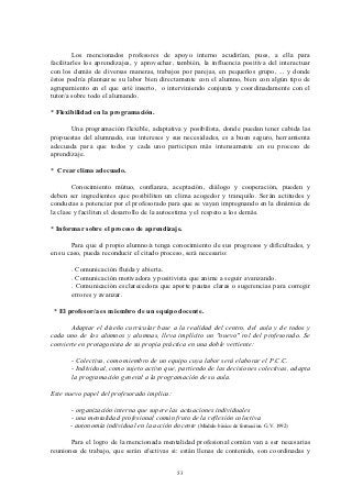 Los mencionados profesores de apoyo interno acudirían, pues, a ella para
facilitarles los aprendizajes, y aprovechar, también, la influencia positiva del interactuar
con los demás de diversas maneras, trabajos por parejas, en pequeños grupo, ... y donde
éstos podría plantearse su labor bien directamente con el alumno, bien con algún tipo de
agrupamiento en el que esté inserto, o interviniendo conjunta y coordinadamente con el
tutor/a sobre todo el alumando.

* Flexibilidad en la programación.

       Una programación flexible, adaptativa y posibilista, donde puedan tener cabida las
propuestas del alumnado, sus intereses y sus necesidades, es a buen seguro, herramienta
adecuada para que todos y cada uno participen más intensamente en su proceso de
aprendizaje.

* Crear clima adecuado.

        Conocimiento mútuo, confianza, aceptación, diálogo y cooperación, pueden y
deben ser ingredientes que posibiliten un clima acogedor y tranquilo. Serán actitudes y
conductas a potenciar por el profesorado para que se vayan impregnando en la dinámica de
la clase y faciliten el desarrollo de la autoestima y el respeto a los demás.

* Informar sobre el proceso de aprendizaje.

       Para que el propio alumno/a tenga conocimiento de sus progresos y dificultades, y
en su caso, pueda reconducir el citado proceso, será necesario:

       . Comunicación fluida y abierta.
       . Comunicación motivadora y positivista que anime a seguir avanzando.
       . Comunicación esclarecedora que aporte pautas claras o sugerencias para corregir
       errores y avanzar.

 * El profesor/a es miembro de un equipo docente.

       Adaptar el diseño curricular base a la realidad del centro, del aula y de todos y
cada uno de los alumnos y alumnas, lleva implícito un "nuevo" rol del profesorado. Se
convierte en protagonista de su propia práctica en una doble vertiente:

       - Colectiva, como miembro de un equipo cuya labor será elaborar el P.C.C.
       - Individual, como sujeto activo que, partiendo de las decisiones colectivas, adapta
       la programación general a la programación de su aula.

Este nuevo papel del profesorado implica:

       - organización interna que supere las actuaciones individuales
       - una mentalidad profesional común fruto de la reflexión colectiva
       - autonomía individual en la acción docente (Módulo básico de formación. G.V. 1992)

       Para el logro de la mencionada mentalidad profesional común van a ser necesarias
reuniones de trabajo, que serán efectivas si: están llenas de contenido, son coordinadas y


                                               53
 