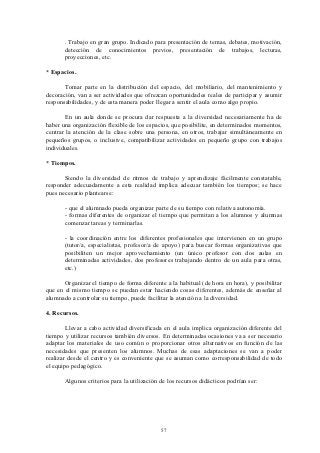 . Trabajo en gran grupo. Indicado para presentación de temas, debates, motivación,
       detección de conocimientos previos, presentación de trabajos, lecturas,
       proyecciones, etc.

* Espacios.

       Tomar parte en la distribución del espacio, del mobiliario, del mantenimiento y
decoración, van a ser actividades que ofrezcan oportunidades reales de participar y asumir
responsabilidades, y de esta manera poder llegar a sentir el aula como algo propio.

       En un aula donde se procura dar respuesta a la diversidad necesariamente ha de
haber una organización flexible de los espacios, que posibilite, en determinados momentos,
centrar la atención de la clase sobre una persona, en otros, trabajar simultáneamente en
pequeños grupos, o inclusive, compatibilizar actividades en pequeño grupo con trabajos
individuales.

* Tiempos.

       Siendo la diversidad de ritmos de trabajo y aprendizaje fácilmente constatable,
responder adecuadamente a esta realidad implica adecuar también los tiempos; se hace
pues necesario plantearse:

       - que el alumnado pueda organizar parte de su tiempo con relativa autonomía.
       - formas diferentes de organizar el tiempo que permitan a los alumnos y alumnas
       comenzar tareas y terminarlas.

       - la coordinación entre los diferentes profesionales que intervienen en un grupo
       (tutor/a, especialistas, profesor/a de apoyo) para buscar formas organizativas que
       posibiliten un mejor aprovechamiento (un único profesor con dos aulas en
       determinadas actividades, dos profesores trabajando dentro de un aula para otras,
       etc.)

       Organizar el tiempo de forma diferente a la habitual (de hora en hora), y posibilitar
que en el mismo tiempo se puedan estar haciendo cosas diferentes, además de enseñar al
alumnado a controlar su tiempo, puede facilitar la atención a la diversidad.

4. Recursos.

        Llevar a cabo actividad diversificada en el aula implica organización diferente del
tiempo y utilizar recursos también diversos. En determinadas ocasiones va a ser necesario
adaptar los materiales de uso común o proporcionar otros alternativos en función de las
necesidades que presenten los alumnos. Muchas de esas adaptaciones se van a poder
realizar desde el centro y es conveniente que se asuman como corresponsabilidad de todo
el equipo pedagógico.

       Algunos criterios para la utilización de los recursos didácticos podrían ser:




                                             57
 