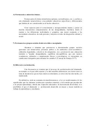 6) Pertenencia a minorías étnicas.

               Formar parte de étnias minoritarias (gitanos, norteafricanos, etc.), confiere a
       este alumnado características y necesidades educativas específicas y diferenciadas
       que habrán de ser consideradas en el hecho educativo.

               Crear espacios para el conocimiento y enriquecimiento mutuo, y poner en
       marcha mecanismos compensatorios de las desigualdades, facilitará, desde el
       respeto a las diferencias individuales y grupales, una mejor respuesta a las
       necesidades educativas de cada persona y mayores niveles de integración cultural y
       social.


7) Pertenencia a grupos sociales desfavorecidos o marginales.

               Alumnos o alumnas que pertenecen a determinados grupos sociales
       (personas con minusvalías, personas pobres o de ambientes socio-económico-
       culturales degradados, colectivos de emigrantes, etc.), precisan de una educación
       tendente a "igualar desigualdades, equilibrar desequilibrios, que por razones
       económicas, culturales o simplemente físicas o psicológicas, se encuentran en
       condiciones desiguales para afrontar los estudios" (Consejo de Europa 1977).


8) Diferente escolarización.

               Con frecuencia se constata que el proceso de escolarización del alumnado,
       no siempre es el que cabía esperar y se dan sensibles diferencias, en ciertos casos se
       trata de alumnos/as que no han estado escolarizados, es otros ésta ha sido tardía, y/o
       inadecuada.

        En definitiva, todo un conjunto de manifestaciones, a la vez condicionantes de los
significados que los alumnos construyan o puedan construir, y del sentido que puedan dar
a su propio aprendizaje, donde una respuesta adecuada a la mencionada diversidad, va a
posibilitar el que el alumnado y profesorado desarrolle en mayor y mejor medida su
trabajo de aprendizaje y enseñanza.




                                              9
 