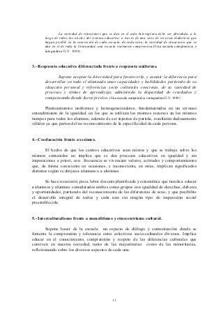 La variedad de situaciones que se dan en el aula heterogénea debe ser abordada, a lo
       largo de todos los niveles del sistema educativo, a través de una serie de recursos didácticos que
       hagan posible en la concreción de cada escuela, de cada zona, la variedad de situaciones que se
       dan en el de toda la Comunidad, una escuela realmente comprensiva.(Una escuela comprensiva e
       integradora G.V. 1989)



3.- Respuesta educativa diferenciada frente a respuesta uniforme.

              Supone aceptar la diversidad para favorecerla, y asumir la diferencia para
       desarrollar en todo el alumnado unas capacidades y habilidades partiendo de su
       situación personal y referencias socio culturales concretas, de su variedad de
       procesos y ritmos de aprendizaje, admitiendo la disparidad de resultados y
       compensando donde fuera preciso. (Una escuela comprensiva e integradora G.V. 1989)

       Planteamientos uniformes y homogeneizadores, fundamentados en un erroneo
entendimiento de la igualdad, en los que se utilizan los mismos recursos en los mismos
tiempos para todos los alumnos, además de ser injustos de partida, resultarán dudosamente
válidos ya que parten del no reconocimiento de la especificidad de cada persona.


4.- Coeducación frente a sexismo.

        El hecho de que los centros educativos sean mixtos y que se trabaje sobre los
mismos contenidos no implica que se den procesos educativos en igualdad y sin
imposiciones a priori, con frecuencia se vivencian valores, actitudes y comportamientos
que, de forma consciente en ocasiones, e inconsciente, en otras, implican significados
distintos según se dirijan a alumnos o a alumnas.

       Se hace necesario, pues, labor docente planificada y sistemática que tienda a educar
a alumnos y alumnas considerados ambos como grupos con igualdad de derechos, deberes
y oportunidades, partiendo del reconocimiento de las diferencias de sexo, y que posibilite
el desarrollo integral de todos y cada uno sin ningún tipo de imposición social
preestablecida.


5.- Interculturalismo frente a monolitismo y etnocentrismo cultural.

        Supone hacer de la escuela un espacio de diálogo y comunicación donde se
fomente la comprensión y tolerancia entre colectivos socio-culturales diversos. Implica
educar en el conocimiento, comprensión y respeto de las diferencias culturales que
conviven en nuestra sociedad, tanto de las mayoritarias como de las minoritarias,
reflexionando sobre los diversos aspectos de cada una.




                                                  11
 