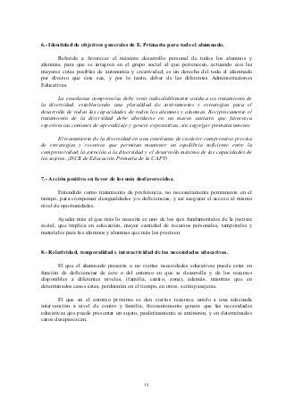 6.- Identidad de objetivos generales de E. Primaria para todo el alumnado.

       Referido a favorecer el máximo desarrollo personal de todos los alumnos y
alumnas, para que se integren en el grupo social al que pertenecen, actuando con las
mayores cotas posibles de autonomía y creatividad; es un derecho del todo el alumnado
por diverso que éste sea, y por lo tanto, deber de las diferentes Administraciones
Educativas.

       La enseñanza comprensiva debe venir indisolublemente unida a un tratamiento de
la diversidad, estableciendo una pluralidad de instrumentos y estrategias para el
desarrollo de todas las capacidades de todos los alumnos y alumnas. Reciprocamente el
tratamiento de la diversidad debe abordarse en un marco unitario que favorezca
experiencias comunes de aprendizaje y genere expectativas, sin segregar prematuramente.

        El tratamiento de la diversidad en una enseñanza de carácter comprensivo precisa
de estrategias y recursos que permitan mantener un equilibrio suficiente entre la
comprensividad, la atención a la diversidad y el desarrollo máximo de las capacidades de
los sujetos. (DCB de Educación Primaria de la CAPV)


7.- Acción positiva en favor de los más desfavorecidos.

       Entendido como tratamiento de preferencia, no necesariamente permanente en el
tiempo, para compensar desigualdades y/o deficiencias, y así asegurar el acceso al mismo
nivel de oportunidades.

        Ayudar más al que más lo necesita es uno de los ejes fundamentales de la justicia
social, que implica en educación, mayor cantidad de recursos personales, temporales y
materiales para los alumnos y alumnas que más los precisen.


8.- Relatividad, temporalidad e interactividad de las necesidades educativas.

       El que el alumnado presente o no ciertas necesidades educativas puede estar en
función de deficiencias de éste o del entorno en que se desarrolla y de los recursos
disponibles a diferentes niveles, (familia, centro, zona), además, mientras que en
determinados casos éstas, perdurarán en el tiempo, en otros, serán pasajeras.

       El que en el entorno próximo se den ciertos recursos, unido a una adecuada
intervención a nivel de centro y familia, frecuentemente genera que las necesidades
educativas que puede presentar un sujeto, paulatinamente se aminoren, y en determinados
casos desaparezcan.




                                           12
 