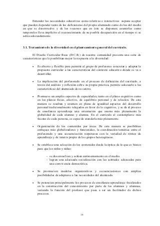Entender las necesidades educativas como relativas e interactivas supone aceptar
que pueden depender tanto de las deficiencias del propio alumnado como de las del medio
en que se desenvuelve y de los recursos que en éste se disponen; asumirlas como
temporales lleva implícito el reconocimiento de su posible desaparición en el tiempo si se
actúa adecuadamente.


3.1. Tratamiento de la diversidad en el planteamiento general del currículo.

       El Diseño Curricular Base (D.C.B.) de nuestra comunidad presenta una serie de
características que le posibilitan mejor la respuesta a la diversidad:

       •   Es abierto y flexible para permitir al grupo de profesores concretar y adaptar la
           propuesta curricular a las características del contexto educativo donde se va a
           desarrollar.

       •   La implicación del profesorado en el proceso de definición del currículo, a
           través del análisis y reflexión sobre su propia práctica, permite adecuarlo a las
           características del alumnado de su centro.

       •   Promueve un amplio espectro de capacidades, tanto en el plano cognitivo como
           en los planos físico, afectivo, de equilibrio personal y de relación. De esta
           manera se resaltan y asumen en plano de igualdad aspectos del desarrollo
           personal tradicionalmente relegados en favor de lo cognitivo, y se da al proceso
           de enseñanza aprendizaje una orientación que asume más plenamente la
           globalidad de cada alumno y alumna. En el currículo al contemplarse más
           facetas de cada persona, es capaz de atenderla más plenamente.

       •   Organización de los contenidos por áreas. De esta manera se posibilitan
           enfoques más globalizadores y funcionales, la coordinación temática entre el
           profesorado y una secuenciación respetuosa con la variedad de ritmos de
           aprendizaje y de interés propia de los grupos heterogéneos.

       •   Se establece una selección de los contenidos desde la óptica de lo que es básico
           para que los niños y niñas:

                  - se desenvuelvan y actúen autónomamente en el medio.
                  - logren una adecuada socialización con las actitudes adecuadas para
                    una convivencia democrática.

       •   Se promueven modelos organizativos y secuenciaciones con amplias
           posibilidades de adaptarse a las necesidades del alumnado.

       •   Se potencian principalmente los procesos de enseñanza-aprendizaje focalizados
           en la construcción del conocimiento por parte de los alumnos y alumnas,
           variando la función del profesor que pasa a ser un facilitador de dichos
           procesos.




                                            14
 