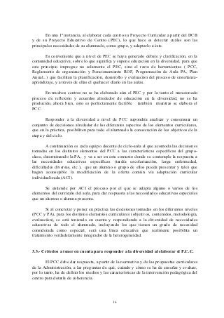 En una 1ª instancia, al elaborar cada centro su Proyecto Curricular a partir del DCB
y de su Proyecto Educativo de Centro (PEC), lo que hace es detectar cuáles son las
principales necesidades de su alumnado, como grupo, y adaptarlo a éste.

       Es conveniente que a nivel de PEC se haya generado debate y clarificación, en la
comunidad educativa, sobre lo que significa y supone educación en la diversidad, para que
este principio impregne no solamente el PEC, sino el resto de herramientas ( PCC,
Reglamento de organización y Funcionamiento ROF, Programación de Aula PA, Plan
Anual...) que facilitan la planificación, desarrollo y evaluación del proceso de enseñanza-
aprendizaje, y a través de ellas el quehacer diario en las aulas.

       En muchos centros no se ha elaborado aún el PEC y por lo tanto el mencionado
proceso de reflexión y acuerdos alrededor de educación en la diversidad, no se ha
producido, ahora bien, esto es perfectamente factible también mientras se elabora el
PCC.

       Responder a la diversidad a nivel de PCC supondría analizar y consensuar un
conjunto de decisiones alrededor de los diferentes aspectos de los elementos curriculares,
que en la práctica, posibiliten para todo el alumnado la consecución de los objetivos de la
etapa y del ciclo.

        A continuación es cada equipo docente de ciclo-aula el que acomoda las decisiones
tomadas en los distintos elementos del PCC a las características específicas del grupo-
clase, determinando la PA, y va a ser en este contexto donde se contemple la respuesta a
las necesidades educativas específicas (tardía escolarización, larga enfermedad,
dificultades diversas, etc.), que un alumno o grupo de ellos pueda presentar y tales que
hagan aconsejable la modificación de la oferta común vía adaptación curricular
individualizada (ACI).

       Se entiende por ACI el proceso por el que se adapta alguno o varios de los
elementos del currículo del aula, para dar respuesta a las necesidades educativas especiales
que un alumno o alumna presenta.

       Si al concretar y poner en práctica las decisiones tomadas en los diferentes niveles
(PCC y PA), para los distintos elementos curriculares (objetivos, contenidos, metodología,
evaluación), se está teniendo en cuenta y respondiendo a la diversidad de necesidades
educativas de todo el alumnado, incluyendo los que tienen un grado de necesidad
considerada como especial, será una línea educativa que realmente posibilita un
tratamiento verdaderamente integrador de la heterogeneidad.


3.3.- Criterios a tener en cuenta para responder a la diversidad al elaborar el P.C.C.

        El PCC debe dar respuesta, a partir de la normativa y de las propuestas curriculares
de la Administración, a las preguntas de qué, cuándo y cómo se ha de enseñar y evaluar,
por lo tanto, ha de definir los medios y las características de la intervención pedagógica del
centro para dotarla de coherencia.




                                             16
 