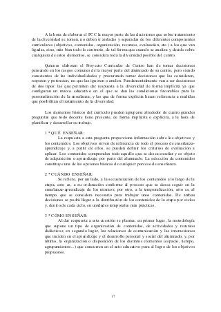 A la hora de elaborar el PCC la mayor parte de las decisiones que sobre tratamiento
de la diversidad se tomen, no deben ir aisladas y separadas de los diferentes componentes
curriculares (objetivos, contenidos, organización, recursos, evaluación, etc.) a los que van
ligadas, sino, más bien todo lo contrario, de tal forma que cuando se analiza y decide sobre
cualquiera de estos elementos, se considera toda la diversidad posible del centro.

       Quienes elaboran el Proyecto Curricular de Centro han de tomar decisiones
pensando en los rasgos comunes de la mayor parte del alumnado de su centro, pero siendo
conscientes de las individualidades y procurando tomar decisiones que las consideren,
respeten y potencien, no que las ignoren o anulen. Fundamentalmente van a ser decisiones
de dos tipos: las que permiten dar respuesta a la diversidad de forma implícita ya que
configuran un marco educativo en el que se dan las condiciones favorables para la
personalización de la enseñanza; y las que de forma explícita hacen referencia a medidas
que posibilitan el tratamiento de la diversidad.

        Los elementos básicos del currículo pueden agruparse alrededor de cuatro grandes
preguntas que todo docente tiene presente, de forma implícita o explícita, a la hora de
planificar y desarrollar su trabajo.

       1 * QUÉ ENSEÑAR:
               La respuesta a esta pregunta proporciona información sobre los objetivos y
       los contenidos. Los objetivos sirven de referencia de todo el proceso de enseñanza-
       aprendizaje y, a partir de ellos, se pueden definir los criterios de evaluación a
       aplicar. Los contenidos comprenden todo aquello que se desea enseñar y es objeto
       de adquisición o aprendizaje por parte del alumnado. La selección de contenidos
       constituye una de las opciones básicas de cualquier porceso de enseñanza.

       2 * CUÁNDO ENSEÑAR:
               Se refiere, por un lado, a la secuenciación de los contenidos a lo largo de la
       etapa, esto es, a su ordenación conforme al proceso que se desea seguir en la
       enseñanza-aprendizaje de los mismos; por otro, a la temporalización, esto es, al
       tiempo que se considera necesario para trabajar unos contenidos. De ambas
       decisiones se podrá llegar a la distribución de los contenidos de la etapa por ciclos
       y, dentro de cada ciclo, en unidades temporales más prácticas.

       3 * CÓMO ENSEÑAR:
              Al dar respuesta a esta cuestión se plantea, en primer lugar, la metodología
       que supone un tipo de organización de contenidos, de actividades y recursos
       didácticos; en segundo lugar, las relaciones de comunicación y las interacciones
       que inciden en el aprendizaje y el desarrollo personal y social del alumnado; y, por
       último, la organización o disposición de los distintos elementos (espacio, tiempo,
       agrupamientos...) que concurren en el acto educativo para el logro de los objetivos
       propuestos.




                                             17
 